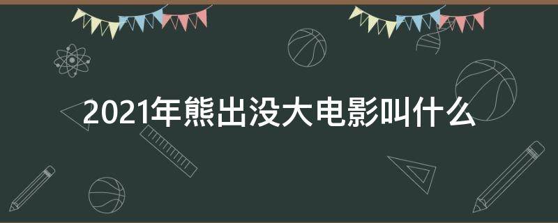 2021年熊出没大电影叫什么 熊出没2021年的大电影叫什么