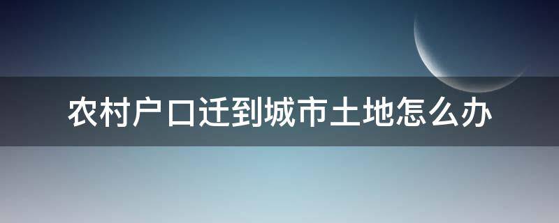 农村户口迁到城市土地怎么办（农村户口迁城市户口后家里土地怎么处理）