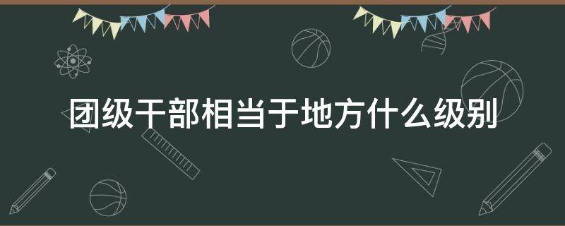 团级干部相当于地方什么级别（师级干部相当于地方什么级别）