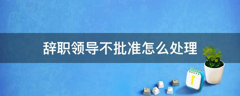 辞职领导不批准怎么处理 辞职领导不批该怎么办