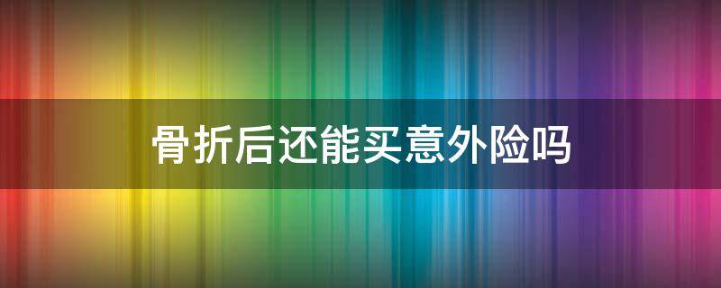 骨折后还能买意外险吗 发生过意外骨折还能买意外保险吗