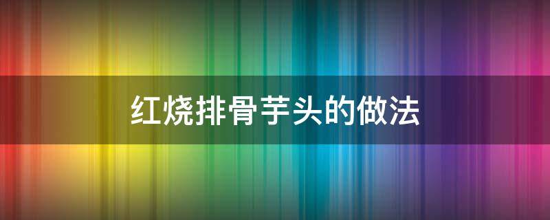 红烧排骨芋头的做法 芋头烧排骨的做法