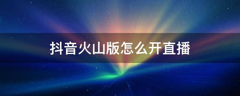 抖音火山版怎么开直播 抖音火山版怎么开直播唱歌