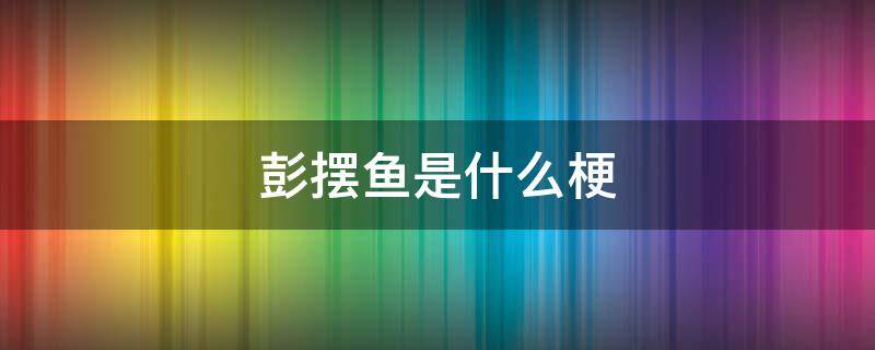 彭摆鱼是什么梗 为什么彭于晏叫彭摆鱼