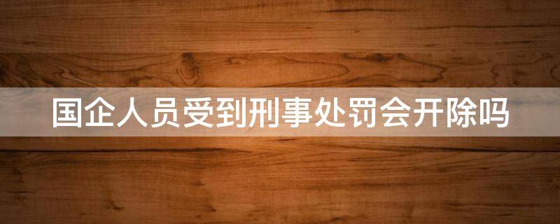 国企人员受到刑事处罚会开除吗（国企人员受到刑事处罚会开除吗）