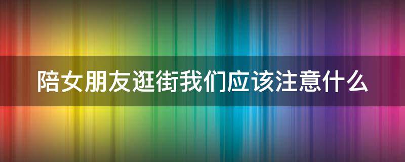 陪女朋友逛街我们应该注意什么（陪女朋友逛街需要注意什么）