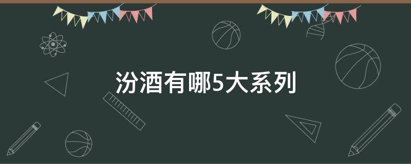 汾酒有哪5大系列（汾酒分为哪三大系列）