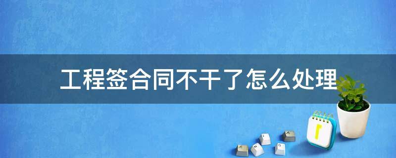 工程签合同不干了怎么处理（签了工程合同不想干了怎么办）