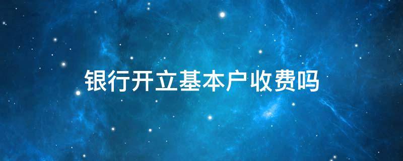 银行开立基本户收费吗（银行开立基本户需要收费吗）