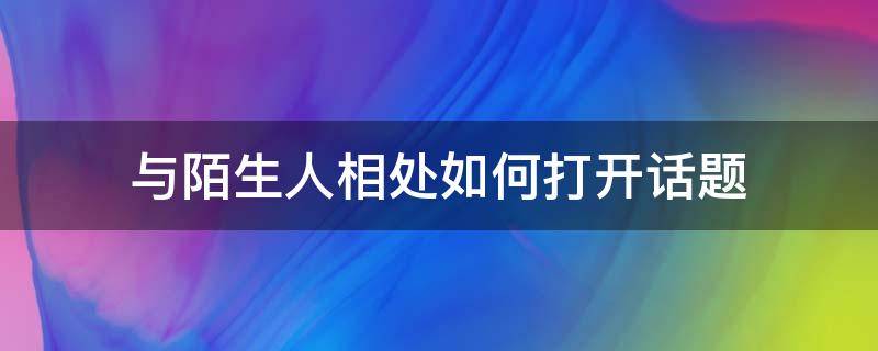 与陌生人相处如何打开话题 跟最熟悉的陌生人聊天怎么打开话题