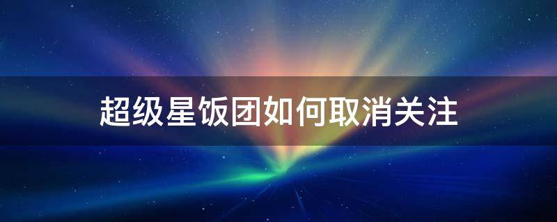 超级星饭团如何取消关注 星饭团特别关注怎么取消