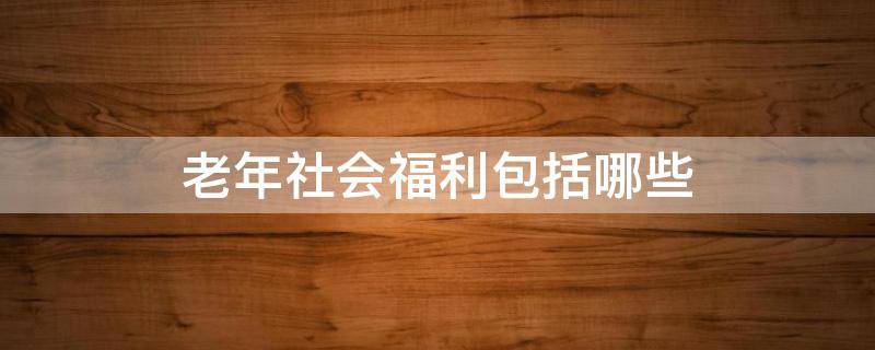 老年社会福利包括哪些 老年人社会福利的含义