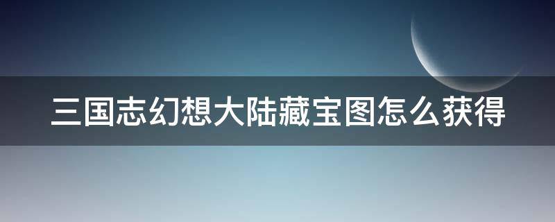 三国志幻想大陆藏宝图怎么获得 三国志幻想大陆藏宝图攻略