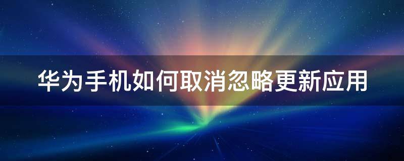 华为手机如何取消忽略更新应用 华为忽略更新的软件在哪