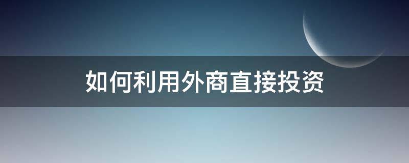 如何利用外商直接投资 如何引进外商投资