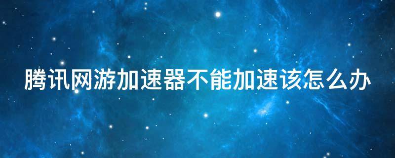 腾讯网游加速器不能加速该怎么办（腾讯网游加速器打不开游戏）