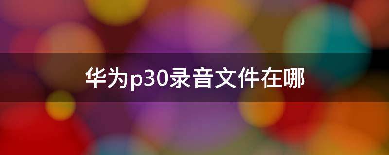 华为p30录音文件在哪 华为p30录音文件在哪个文件夹