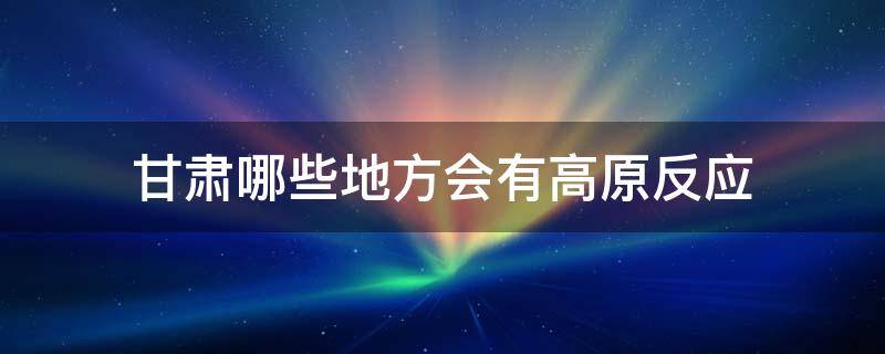 甘肃哪些地方会有高原反应 甘肃哪些地方属于高原反应吗