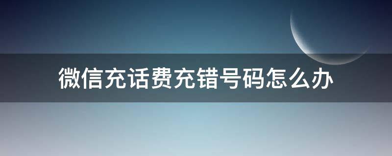 微信充话费充错号码怎么办（微信充话费充错号码怎么办怎么退款）