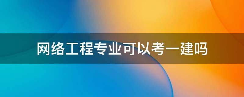 网络工程专业可以考一建吗（网络工程专业可以报考一级建造师吗）