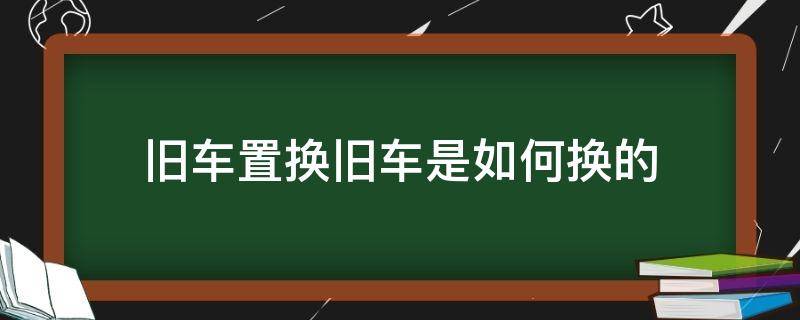 旧车置换旧车是如何换的 旧汽车怎么置换汽车