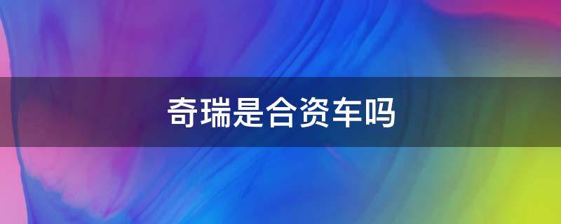 奇瑞是合资车吗 奇瑞汽车属于合资车吗