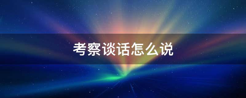 考察谈话怎么说 领导班子考察谈话怎么说