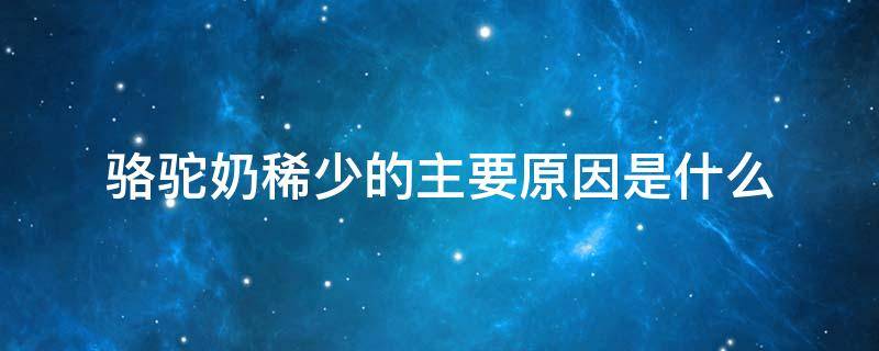 骆驼奶稀少的主要原因是什么 骆驼奶稀少的主要原因是什么?自然环境被破坏