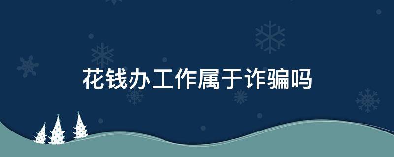 花钱办工作属于诈骗吗（花钱办工作办成了属于诈骗吗）