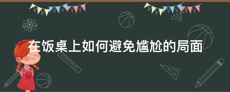 在饭桌上如何避免尴尬的局面（如何缓解饭桌上的尴尬）