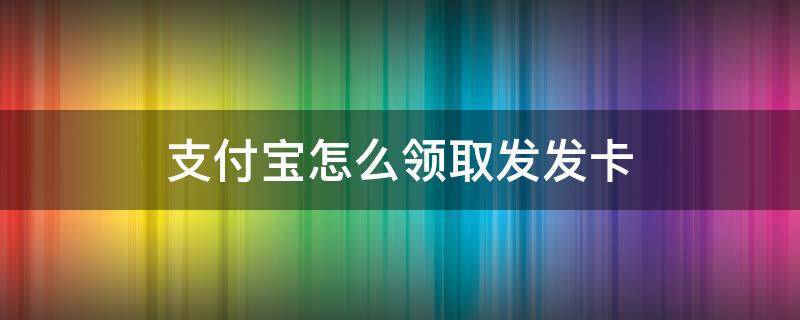 支付宝怎么领取发发卡（支付宝发发卡怎么得）