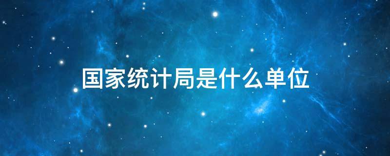 国家统计局是什么单位 国家统计局是个什么样的单位