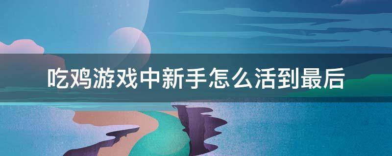 吃鸡游戏中新手怎么活到最后 吃鸡新手怎么玩儿