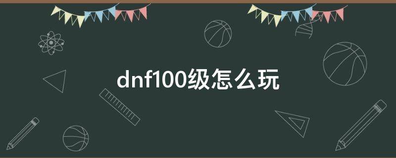 dnf100级怎么玩 dnf100级怎么玩?