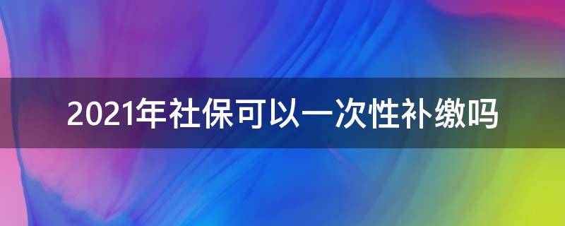 2021年社保可以一次性补缴吗（2021社保新规 一次性补缴又有新规定）