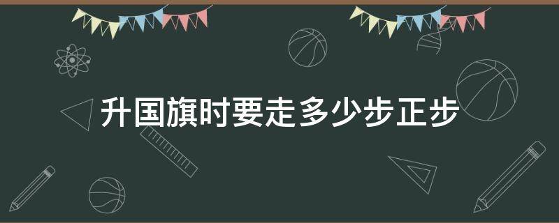 升国旗时要走多少步正步（升国旗的正步走是多少步）