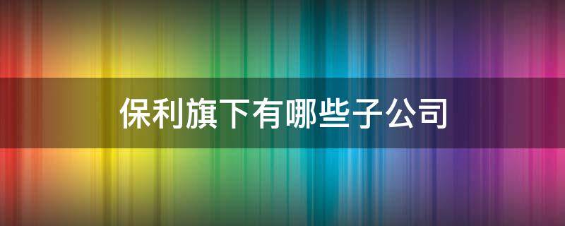 保利旗下有哪些子公司 保利旗下的子公司