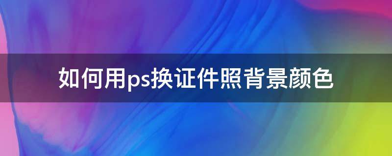 如何用ps换证件照背景颜色 如何用ps给证件照换背景颜色