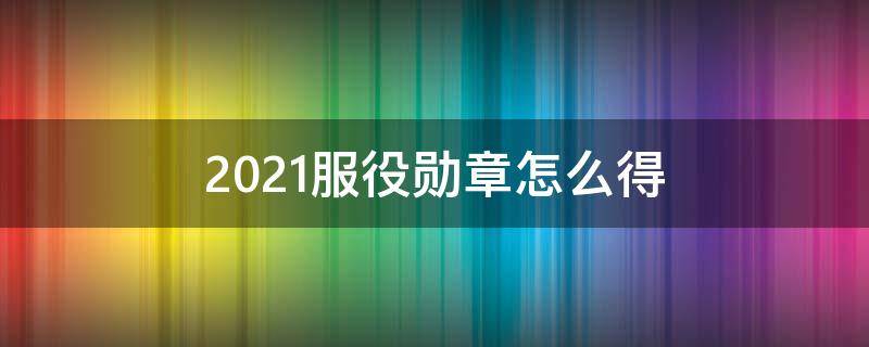 2021服役勋章怎么得（2022服役勋章）