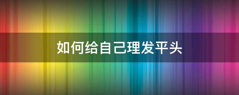 如何给自己理发平头（男士平头自己理发教程）