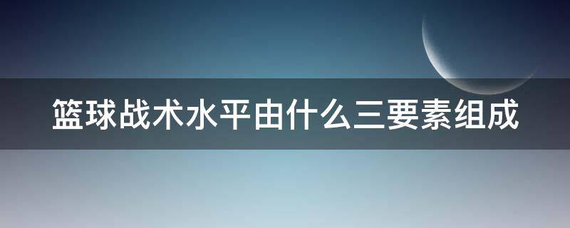 篮球战术水平由什么三要素组成（篮球战术是由什么三个基本要素组成）