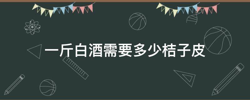 一斤白酒需要多少桔子皮（鲜桔子皮可以泡白酒吗）