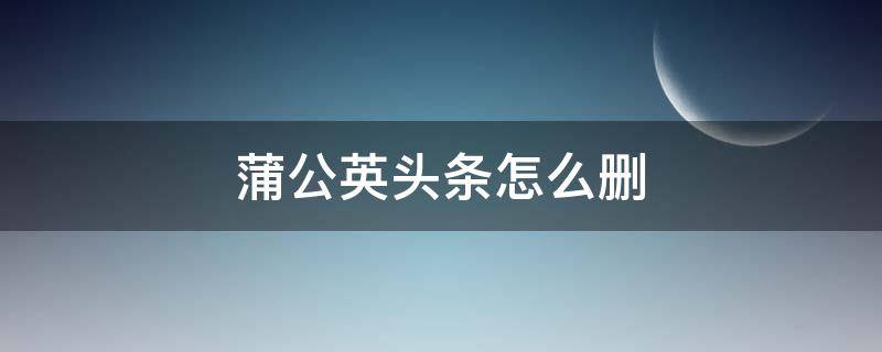 蒲公英头条怎么删（怎么删除蒲公英头条）