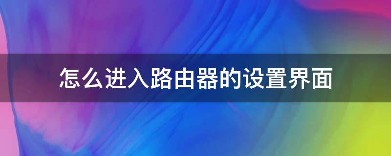 怎么进入路由器的设置界面（怎么进入路由器设置界面?超简单,值得收藏!）