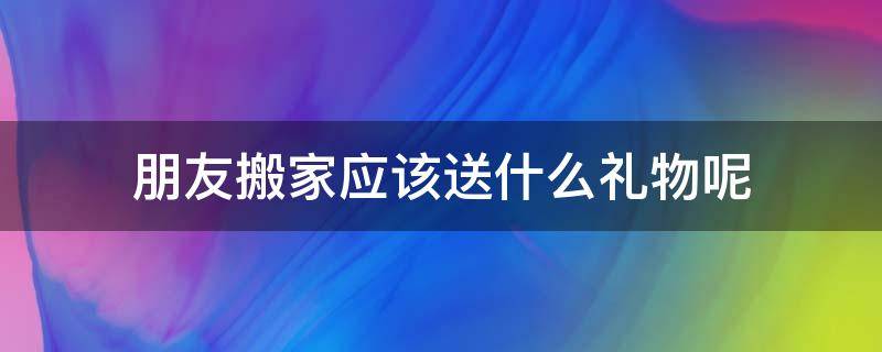 朋友搬家应该送什么礼物呢 朋友搬家需要送什么礼物