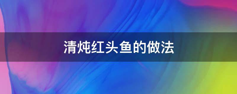 清炖红头鱼的做法 怎样炖红头鱼