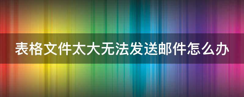 表格文件太大无法发送邮件怎么办（表格太大发不了邮件怎么办）