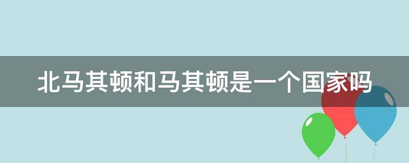 北马其顿和马其顿是一个国家吗（北马其顿就是马其顿吗）