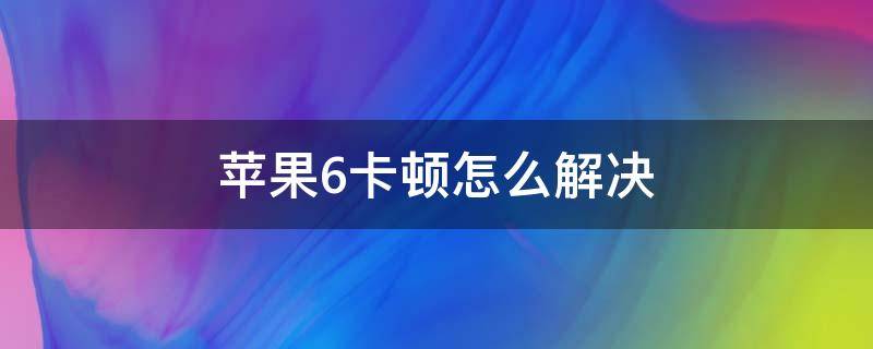 苹果6卡顿怎么解决（苹果6太卡了怎么解决）