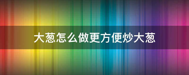 大葱怎么做更方便炒大葱（炒大葱的家常做法）